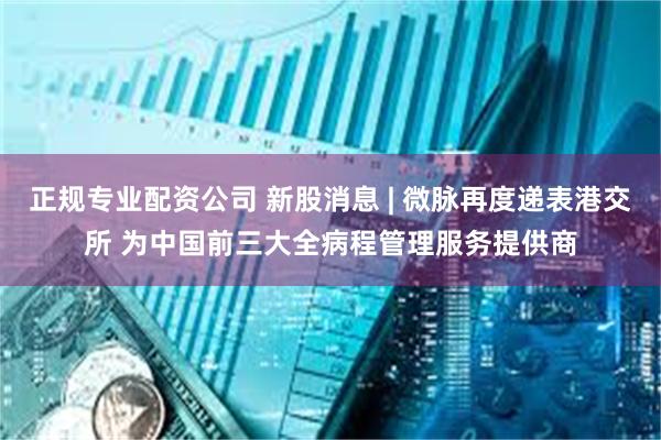 正规专业配资公司 新股消息 | 微脉再度递表港交所 为中国前三大全病程管理服务提供商